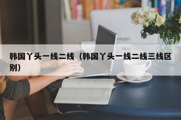 韩国丫头一线二线（韩国丫头一线二线三线区别）