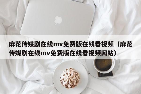 麻花传媒剧在线mv免费版在线看视频（麻花传媒剧在线mv免费版在线看视频网站）