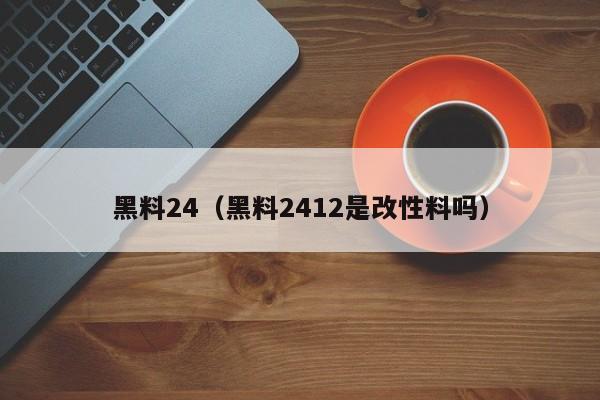 黑料24（黑料2412是改性料吗）