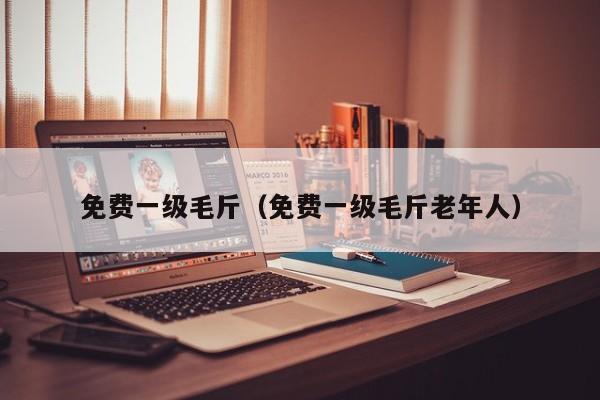 免费一级毛斤（免费一级毛斤老年人）